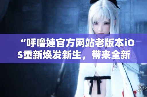 “呼噜娃官方网站老版本iOS重新焕发新生，带来全新视界！”