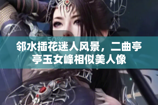 邻水插花迷人风景，二曲亭亭玉女峰相似美人像
