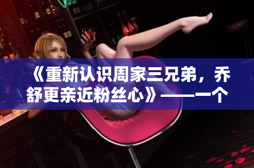 《重新认识周家三兄弟，乔舒更亲近粉丝心》——一个编辑的观点