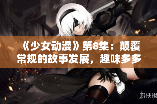 《少女动漫》第8集：颠覆常规的故事发展，趣味多多！