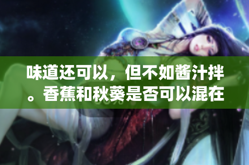 味道还可以，但不如酱汁拌。香蕉和秋葵是否可以混在一起食用？(1)