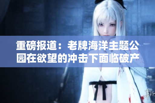 重磅报道：老牌海洋主题公园在欲望的冲击下面临破产危机！