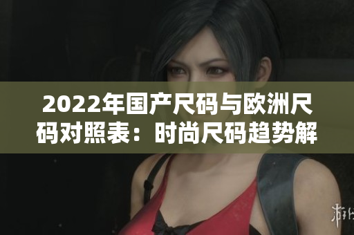 2022年国产尺码与欧洲尺码对照表：时尚尺码趋势解析