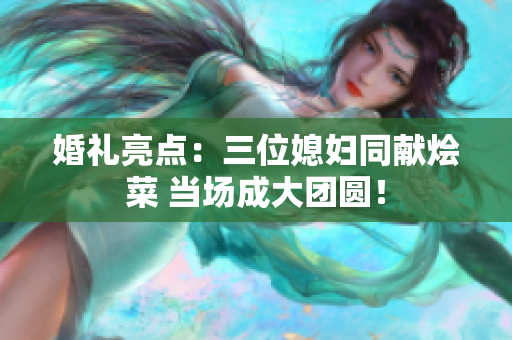 婚礼亮点：三位媳妇同献烩菜 当场成大团圆！