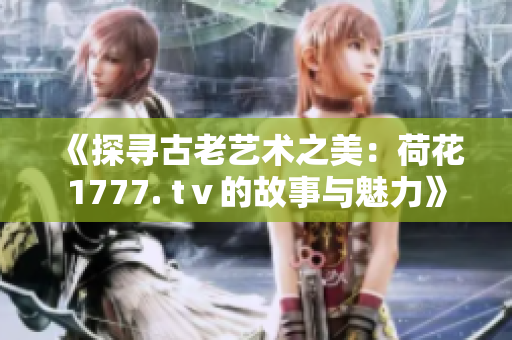 《探寻古老艺术之美：荷花1777. tⅴ的故事与魅力》