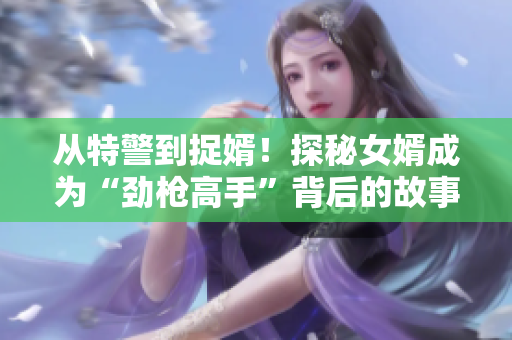 从特警到捉婿！探秘女婿成为“劲枪高手”背后的故事