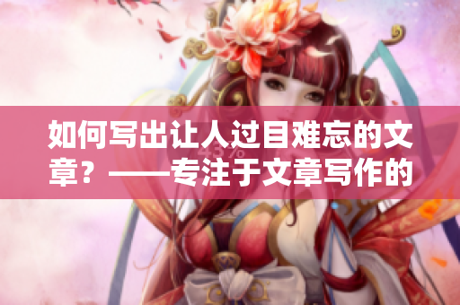 如何写出让人过目难忘的文章？——专注于文章写作的编辑分享心得