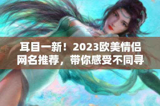 耳目一新！2023欧美情侣网名推荐，带你感受不同寻常的爱情