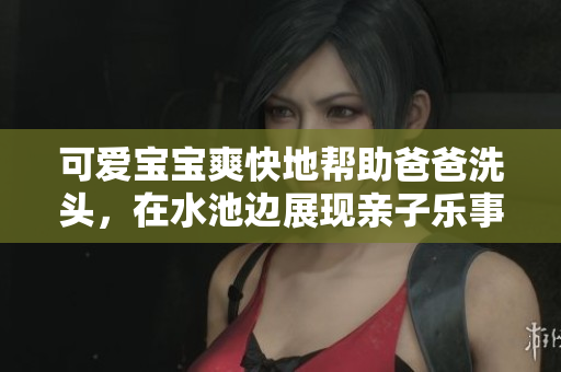 可爱宝宝爽快地帮助爸爸洗头，在水池边展现亲子乐事