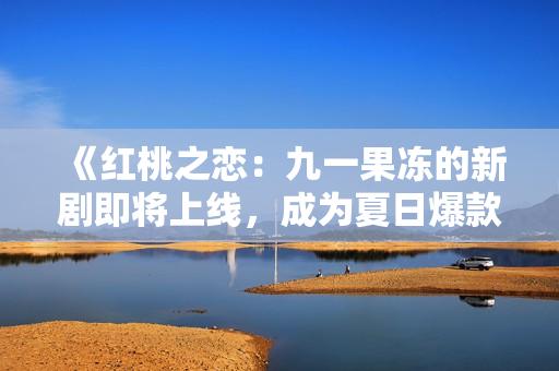 《红桃之恋：九一果冻的新剧即将上线，成为夏日爆款！》