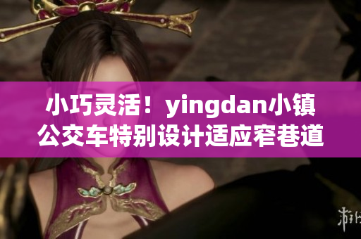 小巧灵活！yingdan小镇公交车特别设计适应窄巷道路