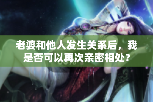 老婆和他人发生关系后，我是否可以再次亲密相处？