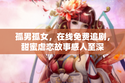 孤男孤女，在线免费追剧，甜蜜虐恋故事感人至深