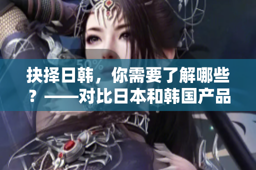抉择日韩，你需要了解哪些？——对比日本和韩国产品优劣