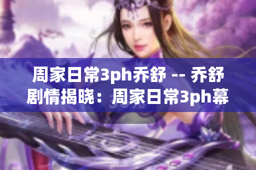 周家日常3ph乔舒 -- 乔舒剧情揭晓：周家日常3ph幕后故事首曝