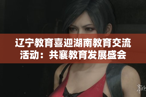 辽宁教育喜迎湖南教育交流活动：共襄教育发展盛会
