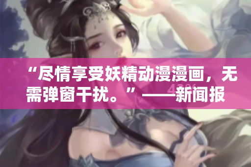 “尽情享受妖精动漫漫画，无需弹窗干扰。”——新闻报道