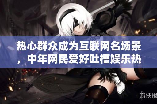热心群众成为互联网名场景，中年网民爱好吐槽娱乐热点