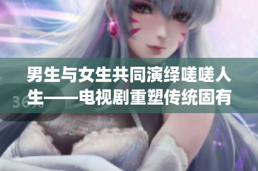 男生与女生共同演绎嗟嗟人生——电视剧重塑传统固有概念(1)