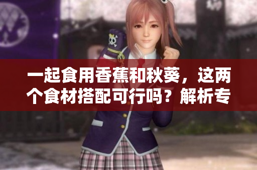 一起食用香蕉和秋葵，这两个食材搭配可行吗？解析专业意见