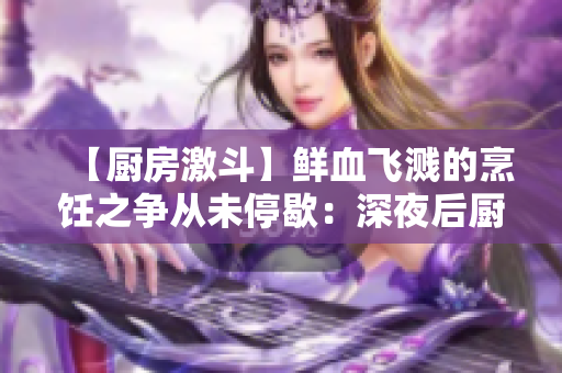 【厨房激斗】鲜血飞溅的烹饪之争从未停歇：深夜后厨的不为人知奥秘