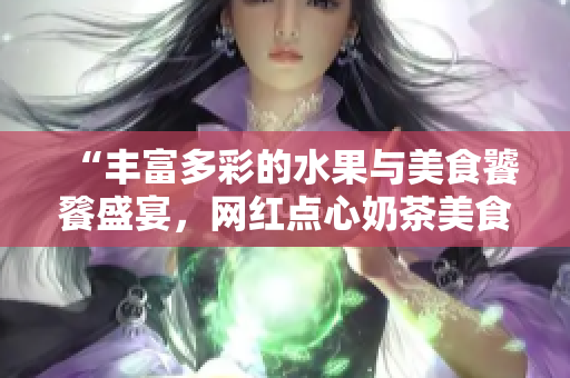 “丰富多彩的水果与美食饕餮盛宴，网红点心奶茶美食千层浪”