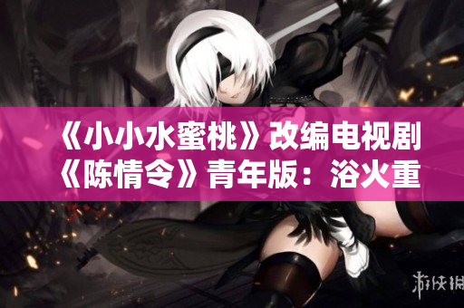 《小小水蜜桃》改编电视剧《陈情令》青年版：浴火重生的修行之旅