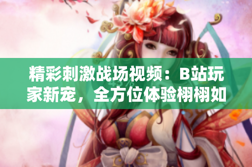 精彩刺激战场视频：B站玩家新宠，全方位体验栩栩如生的生存竞技游戏