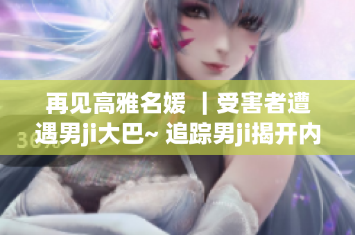 再见高雅名媛 ｜受害者遭遇男ji大巴~ 追踪男ji揭开内幕！