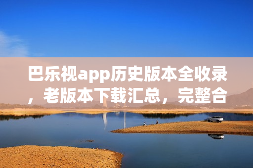 巴乐视app历史版本全收录，老版本下载汇总，完整合辑！(1)