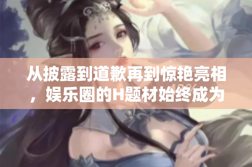 从披露到道歉再到惊艳亮相，娱乐圈的H题材始终成为焦点！