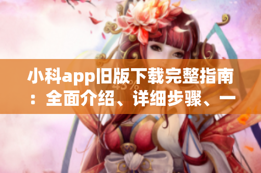 小科app旧版下载完整指南：全面介绍、详细步骤、一网打尽(1)