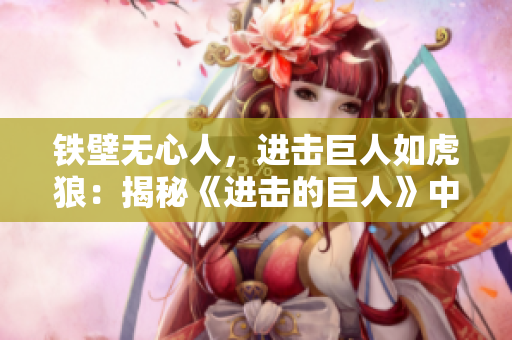 铁壁无心人，进击巨人如虎狼：揭秘《进击的巨人》中的顶尖战士！