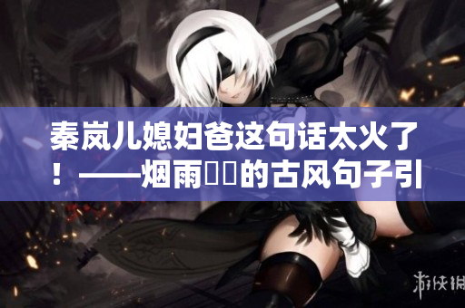 秦岚儿媳妇爸这句话太火了！——烟雨濛濛的古风句子引发热议