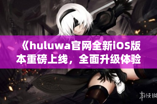 《huluwa官网全新iOS版本重磅上线，全面升级体验更畅快》(1)