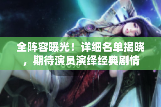 全阵容曝光！详细名单揭晓，期待演员演绎经典剧情