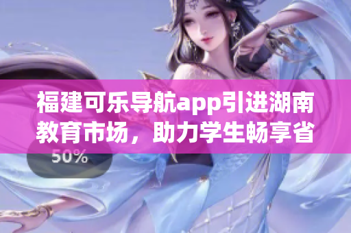 福建可乐导航app引进湖南教育市场，助力学生畅享省内优质教育资源(1)