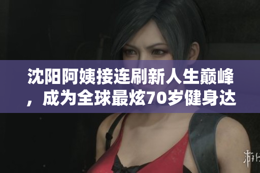 沈阳阿姨接连刷新人生巅峰，成为全球最炫70岁健身达人！