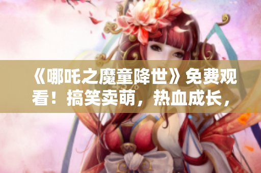 《哪吒之魔童降世》免费观看！搞笑卖萌，热血成长，励志故事必看！