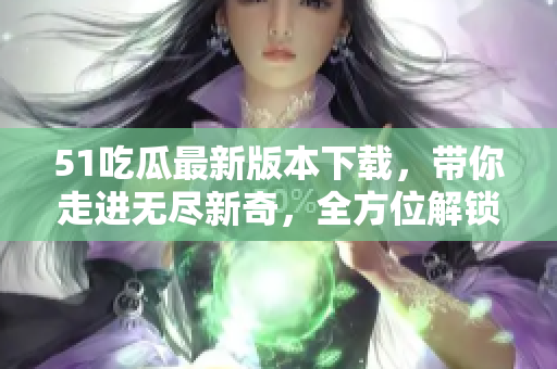 51吃瓜最新版本下载，带你走进无尽新奇，全方位解锁精彩世界