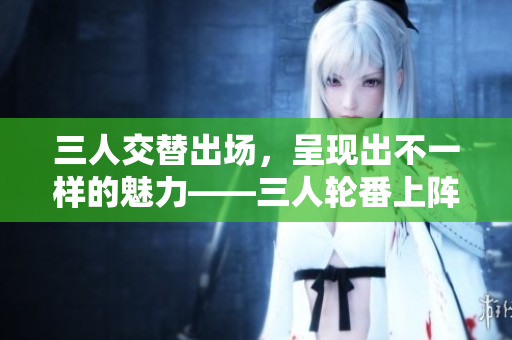 三人交替出场，呈现出不一样的魅力——三人轮番上阵，展现迥异风采