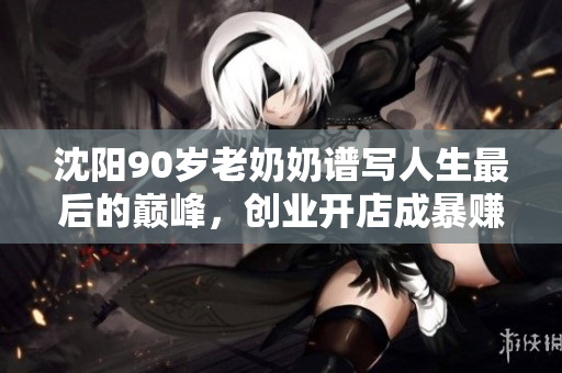 沈阳90岁老奶奶谱写人生最后的巅峰，创业开店成暴赚，惊呆众人！