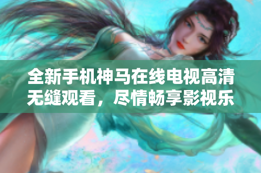全新手机神马在线电视高清无缝观看，尽情畅享影视乐趣