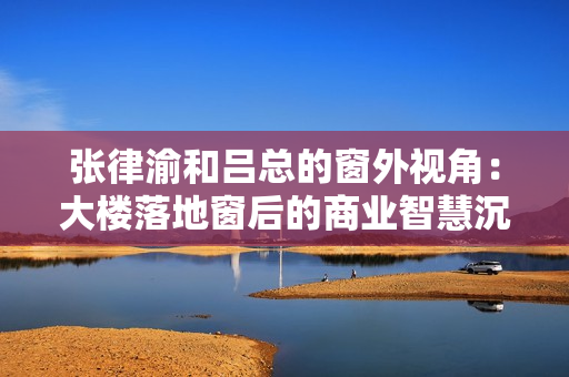 张律渝和吕总的窗外视角：大楼落地窗后的商业智慧沉浸体验