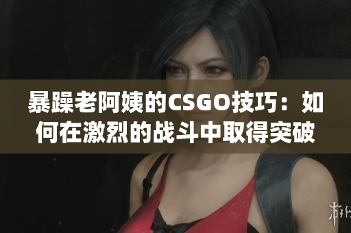 暴躁老阿姨的CSGO技巧：如何在激烈的战斗中取得突破？(1)