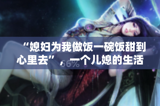 “媳妇为我做饭一碗饭甜到心里去”，一个儿媳的生活细节感动整个村庄