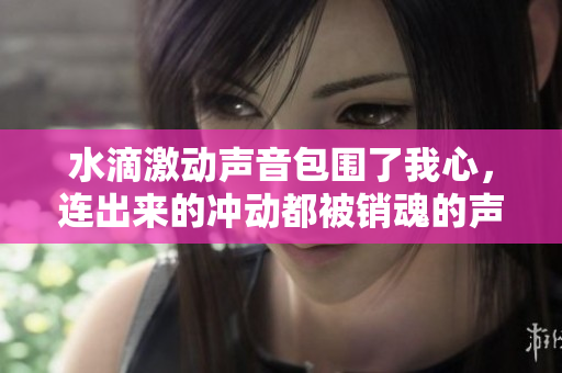 水滴激动声音包围了我心，连出来的冲动都被销魂的声效渲染，直接制作原声年度霸屏东风