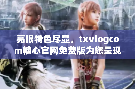 亮眼特色尽显，txvlogcom糖心官网免费版为您呈现