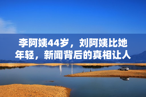 李阿姨44岁，刘阿姨比她年轻，新闻背后的真相让人深思
