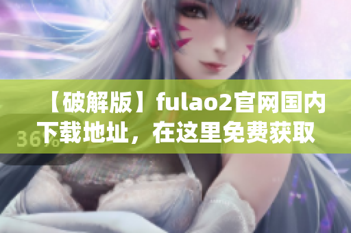 【破解版】fulao2官网国内下载地址，在这里免费获取！(1)